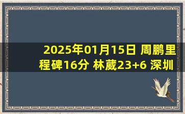 2025年01月15日 周鹏里程碑16分 林葳23+6 深圳6人上双击败同曦